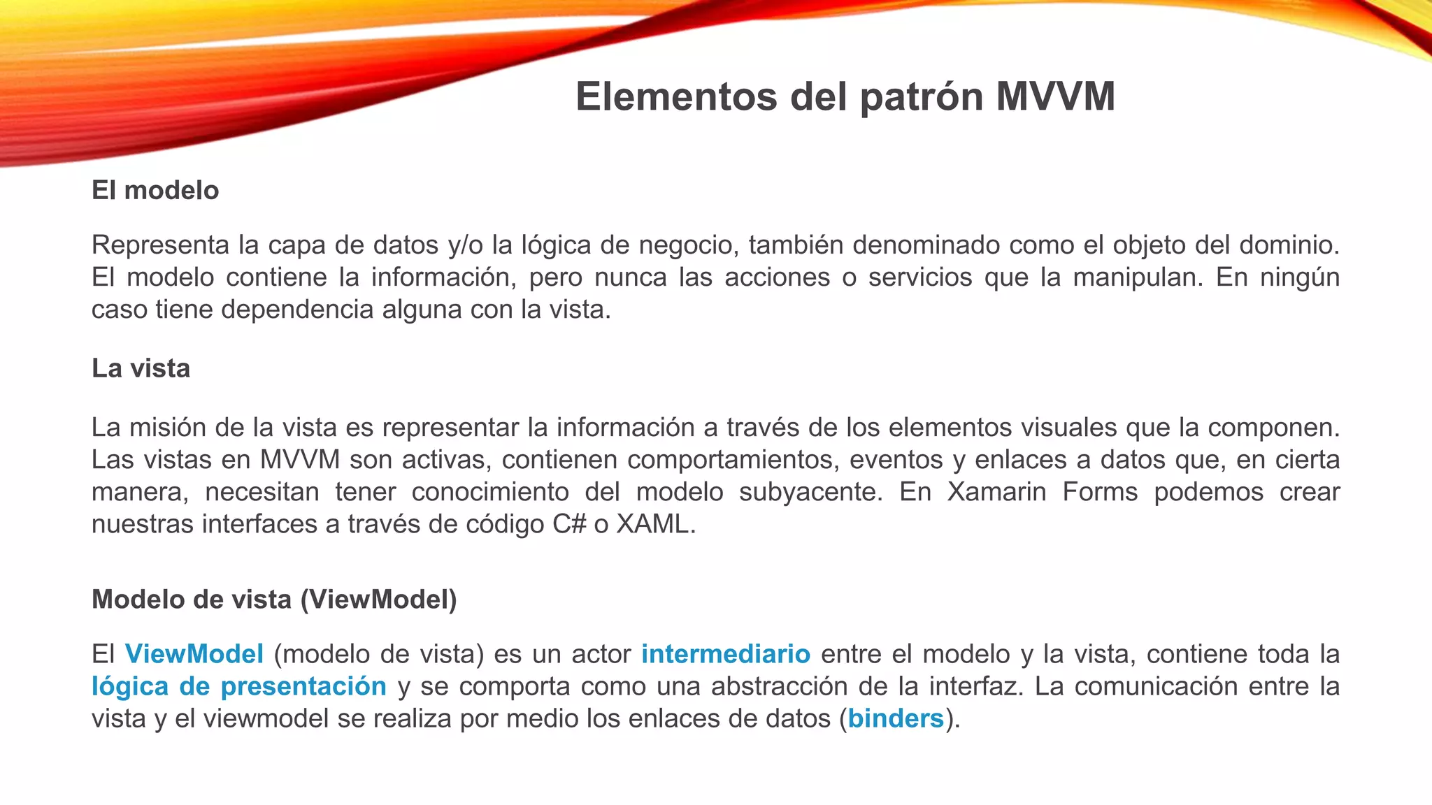 Elementos del patrón MVVM
El modelo
Representa la capa de datos y/o la lógica de negocio, también denominado como el objeto del dominio.
El modelo contiene la información, pero nunca las acciones o servicios que la manipulan. En ningún
caso tiene dependencia alguna con la vista.
La vista
La misión de la vista es representar la información a través de los elementos visuales que la componen.
Las vistas en MVVM son activas, contienen comportamientos, eventos y enlaces a datos que, en cierta
manera, necesitan tener conocimiento del modelo subyacente. En Xamarin Forms podemos crear
nuestras interfaces a través de código C# o XAML.
Modelo de vista (ViewModel)
El ViewModel (modelo de vista) es un actor intermediario entre el modelo y la vista, contiene toda la
lógica de presentación y se comporta como una abstracción de la interfaz. La comunicación entre la
vista y el viewmodel se realiza por medio los enlaces de datos (binders).
 