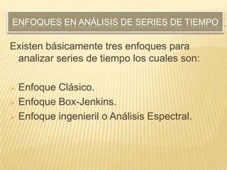 ENFOQUES EN ANÁLISIS DE SERIES DE TIEMPO

Existen básicamente tres enfoques para
 analizar series de tiempo los cuales son:

 Enfoque Clásico.
 Enfoque Box-Jenkins.

 Enfoque ingenieril o Análisis Espectral.
 