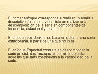    El primer enfoque corresponde a realizar un análisis
    descriptivo de la serie y consiste en realizar una
    descomposición de la serie en componentes de
    tendencia, estacional y aleatorio.

   El enfoque box-Jenkins se basa en obtener una serie
    estacionaria, a partir de una que no lo es.

   El enfoque Espectral consiste en descomponer la
    serie en distintas frecuencias permitiendo aislar
    aquellas que más contribuyan a la variabilidad de la
    serie.
 