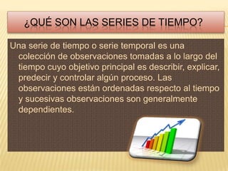 ¿QUÉ SON LAS SERIES DE TIEMPO?

Una serie de tiempo o serie temporal es una
 colección de observaciones tomadas a lo largo del
 tiempo cuyo objetivo principal es describir, explicar,
 predecir y controlar algún proceso. Las
 observaciones están ordenadas respecto al tiempo
 y sucesivas observaciones son generalmente
 dependientes.
 