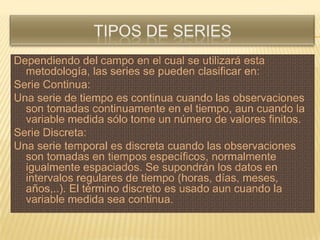 Dependiendo del campo en el cual se utilizará esta
  metodología, las series se pueden clasificar en:
Serie Continua:
Una serie de tiempo es continua cuando las observaciones
  son tomadas continuamente en el tiempo, aun cuando la
  variable medida sólo tome un número de valores finitos.
Serie Discreta:
Una serie temporal es discreta cuando las observaciones
  son tomadas en tiempos específicos, normalmente
  igualmente espaciados. Se supondrán los datos en
  intervalos regulares de tiempo (horas, días, meses,
  años,..). El término discreto es usado aun cuando la
  variable medida sea continua.
 