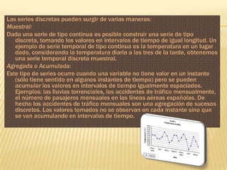 Las series discretas pueden surgir de varias maneras:
Muestral:
Dada una serie de tipo continua es posible construir una serie de tipo
   discreta, tomando los valores en intervalos de tiempo de igual longitud. Un
   ejemplo de serie temporal de tipo continua es la temperatura en un lugar
   dado, considerando la temperatura diaria a las tres de la tarde, obtenemos
   una serie temporal discreta muestral.
Agregada o Acumulada:
Este tipo de series ocurre cuando una variable no tiene valor en un instante
   (sólo tiene sentido en algunos instantes de tiempo) pero se pueden
   acumular los valores en intervalos de tiempo igualmente espaciados.
   Ejemplos: las lluvias torrenciales, los accidentes de tráfico mensualmente,
   el número de pasajeros mensuales en las líneas aéreas españolas. De
   hecho los accidentes de tráfico mensuales son una agregación de sucesos
   discretos. Los valores tomados no se observan en cada instante sino que
   se van acumulando en intervalos de tiempo.
 