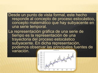 Desde un punto de vista formal, este hecho
  responde al concepto de proceso estocástico,
  concepto matemático que hay subyacente en
  una serie temporal.
La representación gráfica de una serie de
  tiempo es la representación de una
  trayectoria del proceso estocástico
  subyacente. En dicha representación,
  podemos observar las principales fuentes de
  variación.
 