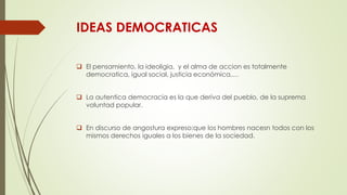 IDEAS DEMOCRATICAS
 El pensamiento, la ideoligia, y el alma de accion es totalmente
democratica, igual social, justicia económica,…
 La autentica democracia es la que deriva del pueblo, de la suprema
voluntad popular.
 En discurso de angostura expreso:que los hombres nacesn todos con los
mismos derechos iguales a los bienes de la sociedad.
 