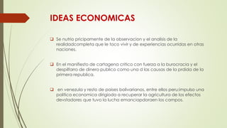 IDEAS ECONOMICAS
 Se nutrio pricipamente de la observacion y el analisis de la
realidadcompleta que le toco vivir y de experiencias ocurridas en otras
naciones.
 En el manifiesto de cartagena critico con fuerza a la burocracia y el
despilfarro de dinero publico como una d las causas de la prdida de la
primera republica.
 en venezula y resto de paises bolivarianos, entre ellos peru;impulso una
politica economica dirigioda a recuperar la agricultura de los efectos
devstadores que tuvo la lucha emanciapdoraen los campos.
 