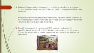  Bolívar soñaba con formar una gran confederación, donde se unieran
todas las antiguas colonias españolas de américa. Inspirada en el modelo
de EE.UU.
 No satisfecho con la liberación de Venezuela, cruzo los andes y venció a
los realistas españoles en la batalla de Boyacá, que dio independencia al
virreinato de nueva granada (Colombia)
 Reunió un congreso en angostura(1819), quienes elaboraron la
constitución de la republica de Colombia, que engloba lo que hoy son
Colombia, Venezuela, ecuador y panamá,; en mismo simón bolívar fue
presidente
 