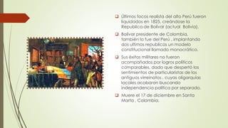  Últimos focos realista del alto Perú fueron
liquidados en 1825, creándose la
Republica de Bolívar (actual Bolivia).
 Bolívar presidente de Colombia,
también lo fue del Perú , implantando
dos ultimas republicas un modelo
constitucional llamado monocrático.
 Sus éxitos militares no fueron
acompañados por logros políticos
comparables, dado que despertó los
sentimientos de particularistas de los
antiguos virreinatos , cuyas oligarquías
locales acabaron buscando
independencia política por separado.
 Muere el 17 de diciembre en Santa
Marta , Colombia.
 