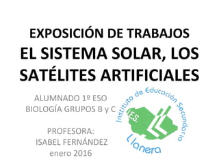 EXPOSICIÓN DE TRABAJOS
EL SISTEMA SOLAR, LOS
SATÉLITES ARTIFICIALES
ALUMNADO 1º ESO
BIOLOGÍA GRUPOS B y C
PROFESORA:
ISABEL FERNÁNDEZ
enero 2016
 