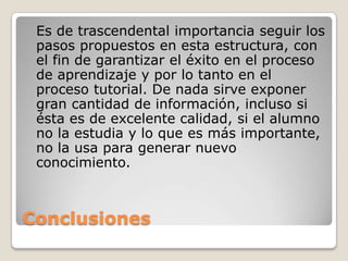 Conclusiones	Es de trascendental importancia seguir los pasos propuestos en esta estructura, con el fin de garantizar el éxito en el proceso de aprendizaje y por lo tanto en el proceso tutorial. De nada sirve exponer gran cantidad de información, incluso si ésta es de excelente calidad, si el alumno no la estudia y lo que es más importante, no la usa para generar nuevo conocimiento.