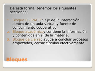 Bloques	De esta forma, tenemos los siguientes secciones:Bloque 0 - PACIE: eje de la interacción dentro de un aula virtual y fuente de conocimiento cooperativo.Bloque académico: contiene la información y contenidos en sí de la materia.Bloque de cierre: ayuda a concluir procesos empezados, cerrar círculos efectivamente.