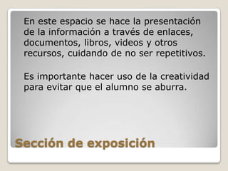 Sección de exposición	En este espacio se hace la presentación de la información a través de enlaces, documentos, libros, videos y otros recursos, cuidando de no ser repetitivos.Es importante hacer uso de la creatividad para evitar que el alumno se aburra.