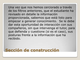 Sección de construcción	Una vez que nos hemos cerciorado a través de los filtros anteriores, que el estudiante ha revisado en detalle la información proporcionada, sabemos que está listo para empezar a generar conocimiento.  Se le debe dar esta oportunidad de interacción con sus compañeros, sin que intervenga el tutor, para que defienda y cuestione (si es el caso), sus posturas frente a la información que ha recibido.
