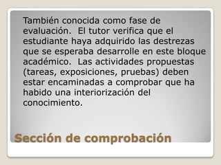Sección de comprobación 	También conocida como fase de evaluación.  El tutor verifica que el estudiante haya adquirido las destrezas que se esperaba desarrolle en este bloque académico.  Las actividades propuestas (tareas, exposiciones, pruebas) deben estar encaminadas a comprobar que ha habido una interiorización del conocimiento.