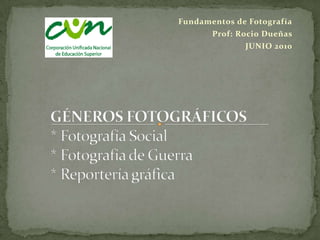 Fundamentos de Fotografía Prof: Rocio Dueñas JUNIO 2010 GÉNEROS FOTOGRÁFICOS* Fotografía Social* Fotografía de Guerra* Reportería gráfica 