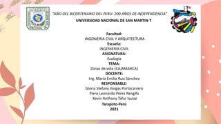 “AÑO DEL BICENTENARIO DEL PERU: 200 AÑOS DE INDEPENDENCIA”
UNIVERSIDAD NACIONAL DE SAN MARTIN-T
Facultad:
INGENIERIA CIVIL Y ARQUITECTURA
Escuela:
INGENIERIA CIVIL
ASIGNATURA:
Ecología
TEMA:
Zonas de vida (CAJAMARCA)
DOCENTE:
Ing. María Emilia Ruiz Sánchez
RESPONSABLE:
Gloria Stefany Vargas Portocarrero
Piero Leonardo Pérez Rengifo
Kevin Anthony Tafur Isuiza
Tarapoto-Perú
2021
 