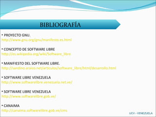 BIBLIOGRAFÍA PROYECTO GNU. http://www.gnu.org/gnu/manifesto.es.html CONCEPTO DE SOFTWARE LIBRE http://es.wikipedia.org/wiki/Software_libre MANIFIESTO DEL SOFTWARE LIBRE.  http://sandino.araico.net/articulos/software_libre/html/desarrollo.html SOFTWARE LIBRE VENEZUELA http://www.softwarelibre.venezuela.net.ve/ SOFTWARE LIBRE VENEZUELA  http://www.softwarelibre.gob.ve/ CANAIMA http://canaima.softwarelibre.gob.ve/cms UCV - VENEZUELA 