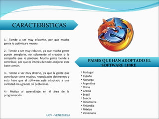 CARACTERISTICAS 1.- Tiende a ser muy eficiente, por que mucha gente lo optimiza y mejora 2.- Tiende a ser muy robusto, ya que mucha gente puede arreglarlo, no solamente el creador o la compañía que lo produce. Mucha gente tiende a contribuir, por que es interés de todos mejorar esta base común. 3.- Tiende a ser muy diverso, ya que la gente que contribuye tiene muchas necesidades deferentes y esto hace que el software esté adaptado a una cantidad más grande de problemas. 4.- Motiva al aprendizaje en el área de la programación. PAISES QUE HAN ADOPTADO EL SOFTWARE LIBRE  Portugal España Noruega Argentina China Grecia Brasil Suecia Dinamarca Finlandia México Venezuela UCV - VENEZUELA 