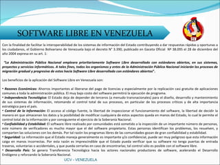 SOFTWARE LIBRE EN VENEZUELA Con la finalidad de facilitar la interoperabilidad de los sistemas de información del Estado contribuyendo a dar respuestas rápidas y oportunas a los ciudadanos, el Gobierno Bolivariano de Venezuela bajo el decreto N° 3.390, publicado en Gaceta Oficial  Nº 38.095 el 28 de diciembre del año 2004 expresa en su art. 1: “ La Administración Pública Nacional empleara prioritariamente Software Libre desarrollado con estándares abiertos, en sus sistemas, proyectos y servicios informáticos. A tales fines, todos los organismos y entes de la Administración Pública Nacional iniciarán los procesos de migración gradual y progresiva de estos hacia Software Libre desarrollado con estándares abiertos ”. Los beneficios de la aplicación del Software Libre en Venezuela son: Razones Económicas:  Ahorros importantes al liberarse del pago de licencias y especialmente por la replicación casi gratuita de aplicaciones comunes a toda la administración pública. El muy bajo costo del software permitirá la ejecución de programa. Independencia Tecnológica:  El Estado deja de depender de terceros (a menudo transnacionales) para el diseño, desarrollo y mantenimiento de sus sistemas de información, retomando el control total de sus procesos, en particular de los procesos críticos y de alta importancia estratégica para el país. Control de la Información:  El acceso al código fuente, la libertad de inspeccionar el funcionamiento del software, la libertad de decidir la manera en que almacenan los datos y la posibilidad de modificar cualquiera de estos aspectos queda en manos del Estado, lo cual le permite el control total de la información y por consiguiente el ejercicio de la Soberanía Nacional. Confiabilidad y Estabilidad:  El software libre realizado por comunidades está sometido a la inspección de un importante número de personas, este número de verificadores es mucho mayor que el del software propietario. Estas personas identifican los problemas, los resuelven, y comparten las soluciones con los demás. Por tal razón los programas libres de las comunidades gozan de gran confiabilidad y estabilidad.  Seguridad:  La información que el Estado maneja generalmente es importante y/o confidencial, puede ser muy peligroso que esta información caiga en manos incorrectas. Por esta razón es imprescindible que el Estado pueda verificar que su software no tenga puertas de entrada traseras, voluntarias o accidentales, y que pueda cerrarlas en caso de encontrarlas; tal control sólo es posible con el software libre. Desarrollo País:  Se genera Transferencia Tecnológica hacia los actores nacionales productores de software, acelerando el Desarrollo Endógeno y reforzando la Soberanía Nacional. UCV - VENEZUELA 