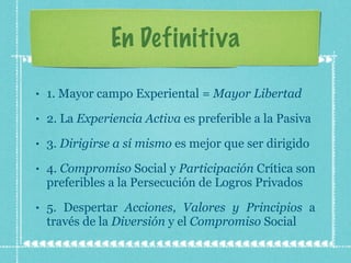 En Definitiva 1. Mayor campo Experiental =  Mayor Libertad 2. La  Experiencia Activa  es preferible a la Pasiva 3.  Dirigirse a sí mismo  es mejor que ser dirigido 4.  Compromiso  Social y  Participación  Crítica son preferibles a la Persecución de Logros Privados 5. Despertar  Acciones, Valores y Principios  a través de la  Diversión  y el  Compromiso  Social 