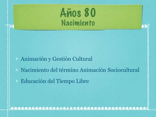 Años 80 Nacimiento Animación y Gestión Cultural Nacimiento del término Animación Sociocultural Educación del Tiempo Libre 