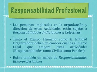 Responsabilidad Profesional Las personas implicadas en la organización y dirección de estas Actividades están sujetas a  Responsabilidades Individuales y Colectivas   Tanto el Equipo Humano como la Entidad Organizadora deben de conocer cual es el marco Legal que ampara estas actividades (Responsabilidades tanto Civiles como Penales) Existe también un marco de  Responsabilidades Etico-profesionales 
