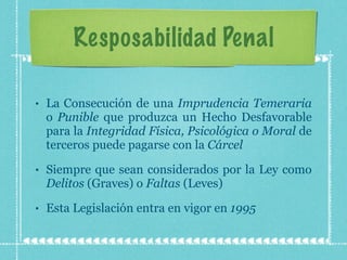 Resposabilidad Penal La Consecución de una  Imprudencia Temeraria  o  Punible  que produzca un Hecho Desfavorable para la  Integridad Física, Psicológica o Moral  de terceros puede pagarse con la  Cárcel Siempre que sean considerados por la Ley como  Delitos  (Graves) o  Faltas  (Leves) Esta Legislación entra en vigor en  1995 