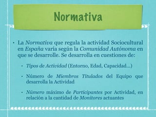 Normativa La  Normativa  que regula la actividad Sociocultural en  España  varía según la  Comunidad Autónoma  en que se desarrolle. Se desarrolla en cuestiones de: Tipos de Actividad  (Entorno, Edad, Capacidad...) Número de  Miembros Titulados  del Equipo que desarrolla la Actividad Número  máximo de  Participantes  por Actividad, en relación a la cantidad de  Monitores  actuantes 