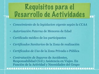Requisitos para el Desarrollo de Actividades Conocimiento de la legislacion vigente según la CCAA Autorización   Paterna  de Menores de Edad Certificado médico de los participantes Certificados Sanitarios  de la Zona de realización Certificados de Uso  de la Zona Privada o Pública Contratación de Seguros  de Accidentes, Responsabilidad Civil y Asistencia en Viajes. En Función de la Actividad y Necesidades del Grupo 