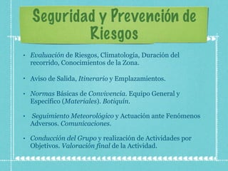 Seguridad y Prevención de Riesgos Evaluación  de Riesgos, Climatología, Duración del recorrido, Conocimientos de la Zona.  Aviso de Salida,  Itinerario  y Emplazamientos.   Normas  Básicas de  Convivencia . Equipo General y Específico ( Materiales ).  Botiquín .  Seguimiento Meteorológico  y Actuación ante Fenómenos Adversos.  Comunicaciones . Conducción del Grupo  y realización de Actividades por Objetivos.  Valoración final  de la Actividad. 