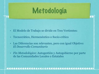 Metodología El Modelo de Trabajo se divide en Tres Vertientes: Tecnocrático, Hermenéutico o Socio-crítico Las Diferencias son relevantes, pero con igual Objetivo:  El Desarrollo Comunitario Fin   Metodológico : Autogestión y Autogobierno por parte de las Comunidades Locales o Estatales 