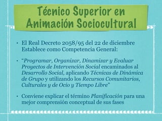 Técnico Superior en Animación Sociocultural El Real Decreto 2058/95 del 22 de diciembre Establece como Competencia General: “ Programar, Organizar, Dinamizar y Evaluar Proyectos de Intervención Social  encaminados al  Desarrollo Social,  aplicando  Técnicas de Dinámica de Grupo  y utilizando los  Recursos Comunitarios, Culturales y de Ocio y Tiempo Libre ” Conviene explicar el término  Planificación  para una mejor comprensión conceptual de sus fases 