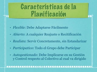 Características de la Planificación Flexible : Debe Adaptarse Fácilmente Abierto : A cualquier Reajuste o Recitificación Realista : Servir Concretamente, sin Estandarizar Participativo : Todo el Grupo debe Participar Autogestionado : Debe Implicarse en su Gestión y Control respecto al Colectivo al cual va dirigido 