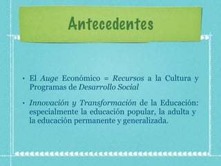 Antecedentes El  Auge  Económico =  Recursos  a la Cultura y Programas de  Desarrollo Social Innovación y Transformación  de la Educación: especialmente la educación popular, la adulta y  la educación permanente y generalizada.  