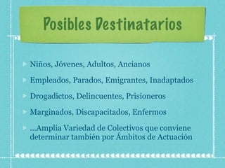 Posibles Destinatarios Niños, Jóvenes, Adultos, Ancianos Empleados, Parados, Emigrantes, Inadaptados  Drogadictos, Delincuentes, Prisioneros Marginados, Discapacitados, Enfermos ...Amplia Variedad de Colectivos que conviene determinar también por Ámbitos de Actuación 