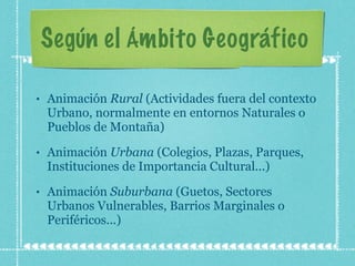 Según el Ámbito Geográfico  Animación  Rural  (Actividades fuera del contexto Urbano, normalmente en entornos Naturales o Pueblos de Montaña) Animación  Urbana  (Colegios, Plazas, Parques, Instituciones de Importancia Cultural...) Animación  Suburbana  (Guetos, Sectores Urbanos Vulnerables, Barrios Marginales o Periféricos...) 