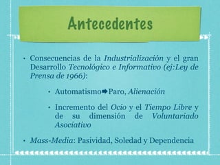 Antecedentes Consecuencias de la  Industrialización  y el gran Desarrollo  Tecnológico e Informativo (ej:Ley de Prensa de 1966) : Automatismo  Paro,  Alienación Incremento del  Ocio  y   el  Tiempo Libre  y de su dimensión de  Voluntariado Asociativo Mass-Media : Pasividad, Soledad y Dependencia 