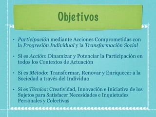 Objetivos Participación  mediante Acciones Comprometidas con la  Progresión Individual  y la  Transformación Social Si es  Acción : Dinamizar y Potenciar la Participación en todos los Contextos de Actuación Si es  Método : Transformar, Renovar y Enriquecer a la Sociedad a través del Individuo Si es  Técnica : Creatividad, Innovación e Iniciativa de los Sujetos para Satisfacer Necesidades e Inquietudes Personales y Colectivas 