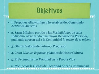 Objetivos 1. Proponer  Alternativas  a lo establecido, Generando  Actitudes Abiertas 2. Sacar Máximo partido a las  Posibilidades  de cada Individuo, alcanzando una mayor  Realización Personal , pudiendo aportar así a la Comunidad  lo mejor de sí mismo 3. Ofertar Valores de Futuro y  Progreso 4. Crear  Nuevos Espacios  y Modos de Hacer  Cultura 5. El  Protagonismo Personal  en la Propia Vida 6.  Recuperar  las Señas de  Identidad  de cada Comunidad 