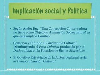 Implicación social y Política Según Ander Egg: “Una Concepción Conservadora no tiene como Objeto  la Animación Sociocultural  ya que esta  implica Cambio ” Conserva y Difunde el  Patrimonio Cultural  Disminuyendo el  Foso Cultural  producido por la  Desigualdad  en la Posesión de  Bienes Materiales El Objetivo Estratégico de la A. Sociocultural sería  la Democratización Cultural 