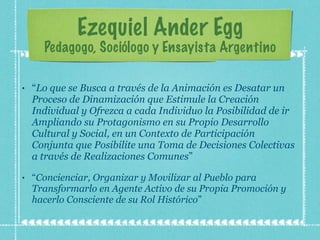 Ezequiel Ander Egg Pedagogo, Sociólogo y Ensayista Argentino “ Lo que se Busca a través de la Animación es Desatar un Proceso de Dinamización que Estimule la Creación Individual y Ofrezca a cada Individuo la Posibilidad de ir Ampliando su Protagonismo en su Propio Desarrollo Cultural y Social, en un Contexto de Participación Conjunta que Posibilite una Toma de Decisiones Colectivas a través de Realizaciones Comunes ” “ Concienciar, Organizar y Movilizar al Pueblo para Transformarlo en Agente Activo de su Propia Promoción y hacerlo Consciente de su Rol Histórico ” 