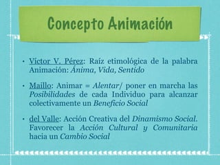 Concepto Animación Víctor V. Pérez : Raíz etimológica de la palabra Animación:  Ánima, Vida, Sentido Maillo : Animar =  Alentar / poner en marcha las  Posibilidades  de cada Individuo para alcanzar colectivamente un  Beneficio Social del Valle : Acción Creativa del  Dinamismo Social . Favorecer la  Acción Cultural y Comunitaria  hacia un  Cambio Social 