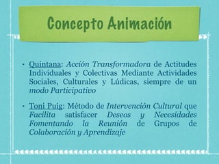 Concepto Animación Quintana :  Acción Transformadora  de Actitudes Individuales y Colectivas Mediante Actividades Sociales, Culturales y Lúdicas, siempre de un  modo Participativo Toni Puig : Método de  Intervención Cultural  que  Facilita  satisfacer  Deseos y Necesidades Fomentando la Reunión  de Grupos de  Colaboración y Aprendizaje 