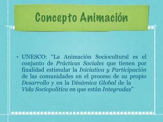 Concepto Animación UNESCO: “La Animación Sociocultural es el conjunto de  Prácticas Sociales  que tienen por finalidad estimular la  Iniciativa y Participación  de las comunidades en el proceso de su propio  Desarrollo  y en la D inámica Global  de la  Vida Sociopolítica  en que están  Integradas ” 