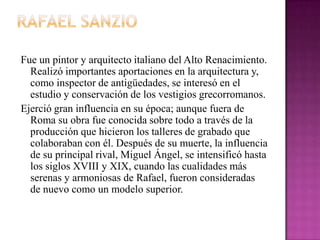 Rafael SanzioFue un pintor y arquitecto italiano del Alto Renacimiento. Realizó importantes aportaciones en la arquitectura y, como inspector de antigüedades, se interesó en el estudio y conservación de los vestigios grecorromanos.Ejerció gran influencia en su época; aunque fuera de Roma su obra fue conocida sobre todo a través de la producción que hicieron los talleres de grabado que colaboraban con él. Después de su muerte, la influencia de su principal rival, Miguel Ángel, se intensificó hasta los siglos XVIII y XIX, cuando las cualidades más serenas y armoniosas de Rafael, fueron consideradas de nuevo como un modelo superior.