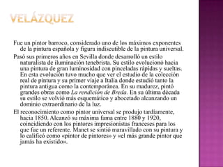 VelázquezFue un pintor barroco, considerado uno de los máximos exponentes de la pintura española y figura indiscutible de la pintura universal.Pasó sus primeros años en Sevilla donde desarrolló un estilo naturalista de iluminación tenebrista. Su estilo evolucionó hacia una pintura de gran luminosidad con pinceladas rápidas y sueltas. En esta evolución tuvo mucho que ver el estudio de la colección real de pintura y su primer viaje a Italia donde estudió tanto la pintura antigua como la contemporánea. En su madurez, pintó grandes obras como La rendición de Breda.En su última década su estilo se volvió más esquemático y abocetado alcanzando un dominio extraordinario de la luz. El reconocimiento como pintor universal se produjo tardíamente, hacia 1850. Alcanzó su máxima fama entre 1880 y 1920, coincidiendo con los pintores impresionistas franceses para los que fue un referente. Manetse sintió maravillado con su pintura y lo calificó como «pintor de pintores» y «el más grande pintor que jamás ha existido».