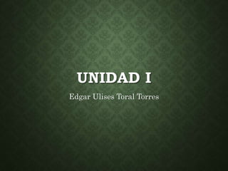 UNIDAD I
Edgar Ulises Toral Torres
 