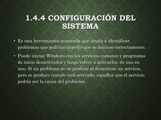 1.4.4 CONFIGURACIÓN DEL
SISTEMA
• Es una herramienta avanzada que ayuda a identificar
problemas que podrían impedir que se iniciase correctamente.
• Puede iniciar Windows con los servicios comunes y programas
de inicio desactivados y luego volver a activarlos, de uno en
uno. Si un problema no se produce al desactivar un servicio,
pero se produce cuando está activado, significa que el servicio
podría ser la causa del problema.
 
