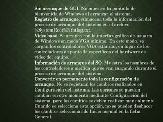 Sin arranque de GUI. No muestra la pantalla de
bienvenida de Windows al arrancar el sistema.
Registro de arranque. Almacena toda la información del
proceso de arranque del sistema en el archivo
%SystemRoot%Ntbtlog.txt.
Vídeo base. Se arranca con la interfaz gráfica de usuario
de Windows en modo VGA mínimo. En este modo, se
cargan los controladores VGA estándar, en lugar de los
controladores de pantalla específicos del hardware de
vídeo del equipo.
Información de arranque del SO. Muestra los nombres de
los controladores a medida que se van cargando durante el
proceso de arranque del sistema.
Convertir en permanente toda la configuración de
arranque. No se registran los cambios realizados en
Configuración del sistema. Las opciones se pueden
cambiar en otro momento mediante Configuración del
sistema, pero los cambios se deben realizar manualmente.
Cuando se selecciona esta opción, no se pueden deshacer
los cambios seleccionando Inicio normal en la ficha
General.
 