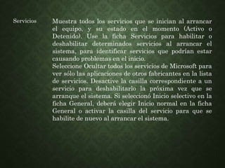 Servicios Muestra todos los servicios que se inician al arrancar
el equipo, y su estado en el momento (Activo o
Detenido). Use la ficha Servicios para habilitar o
deshabilitar determinados servicios al arrancar el
sistema, para identificar servicios que podrían estar
causando problemas en el inicio.
Seleccione Ocultar todos los servicios de Microsoft para
ver sólo las aplicaciones de otros fabricantes en la lista
de servicios. Desactive la casilla correspondiente a un
servicio para deshabilitarlo la próxima vez que se
arranque el sistema. Si seleccionó Inicio selectivo en la
ficha General, deberá elegir Inicio normal en la ficha
General o activar la casilla del servicio para que se
habilite de nuevo al arrancar el sistema.
 