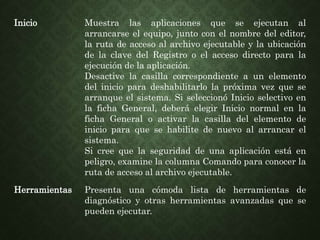 Inicio Muestra las aplicaciones que se ejecutan al
arrancarse el equipo, junto con el nombre del editor,
la ruta de acceso al archivo ejecutable y la ubicación
de la clave del Registro o el acceso directo para la
ejecución de la aplicación.
Desactive la casilla correspondiente a un elemento
del inicio para deshabilitarlo la próxima vez que se
arranque el sistema. Si seleccionó Inicio selectivo en
la ficha General, deberá elegir Inicio normal en la
ficha General o activar la casilla del elemento de
inicio para que se habilite de nuevo al arrancar el
sistema.
Si cree que la seguridad de una aplicación está en
peligro, examine la columna Comando para conocer la
ruta de acceso al archivo ejecutable.
Herramientas Presenta una cómoda lista de herramientas de
diagnóstico y otras herramientas avanzadas que se
pueden ejecutar.
 